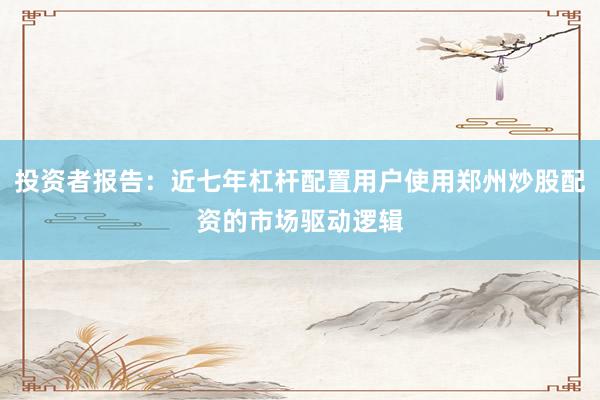 投资者报告：近七年杠杆配置用户使用郑州炒股配资的市场驱动逻辑