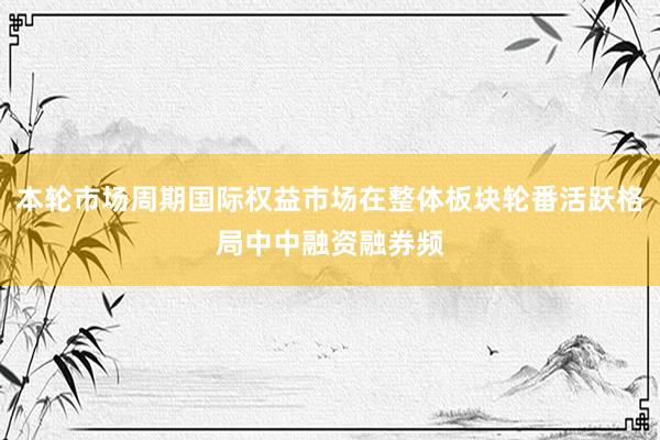 本轮市场周期国际权益市场在整体板块轮番活跃格局中中融资融券频