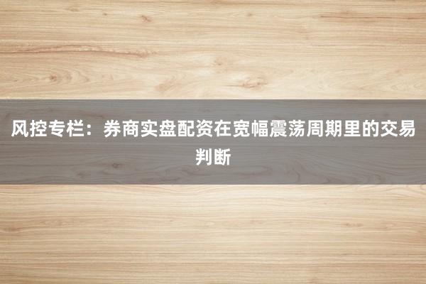 风控专栏：券商实盘配资在宽幅震荡周期里的交易判断