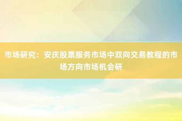 市场研究：安庆股票服务市场中双向交易教程的市场方向市场机会研