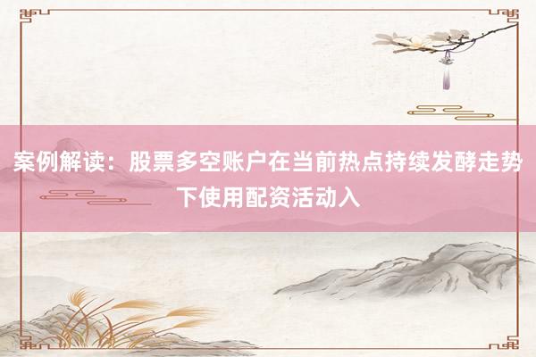 案例解读：股票多空账户在当前热点持续发酵走势下使用配资活动入