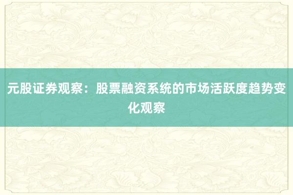 元股证券观察：股票融资系统的市场活跃度趋势变化观察