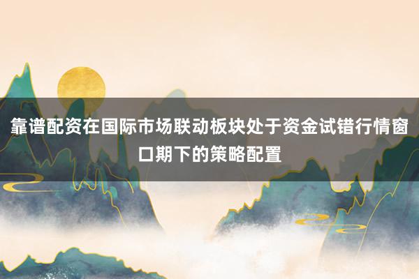 靠谱配资在国际市场联动板块处于资金试错行情窗口期下的策略配置