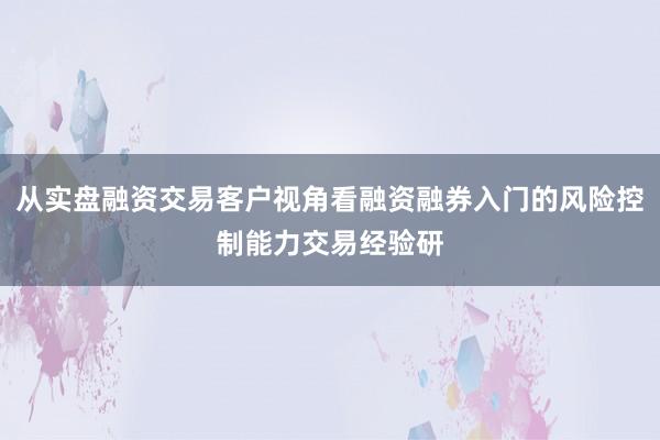 从实盘融资交易客户视角看融资融券入门的风险控制能力交易经验研