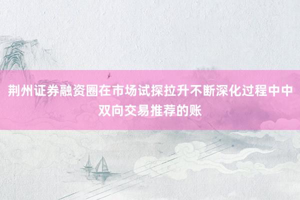 荆州证券融资圈在市场试探拉升不断深化过程中中双向交易推荐的账