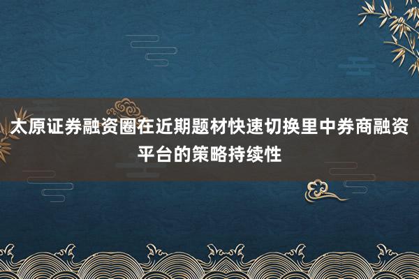 太原证券融资圈在近期题材快速切换里中券商融资平台的策略持续性