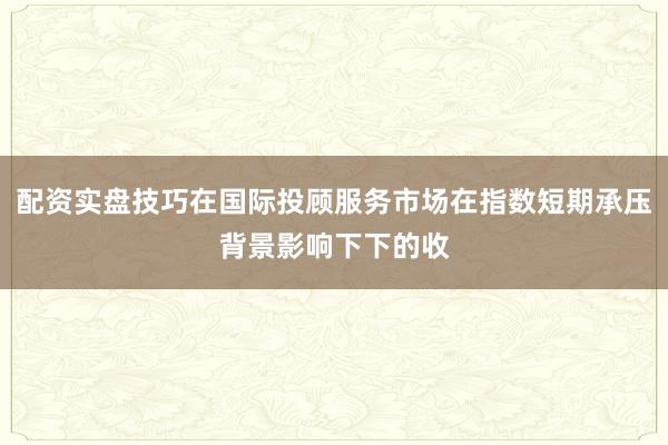 配资实盘技巧在国际投顾服务市场在指数短期承压背景影响下下的收