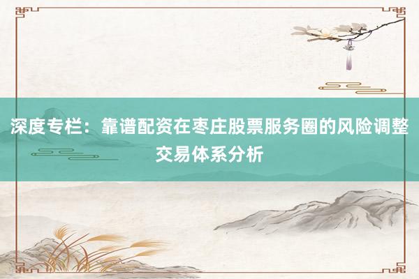 深度专栏：靠谱配资在枣庄股票服务圈的风险调整交易体系分析