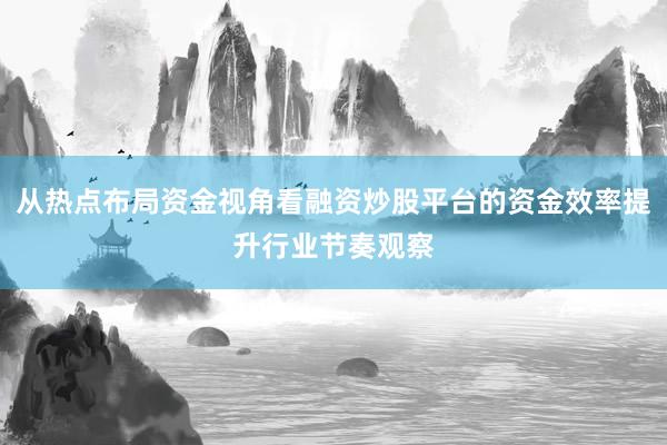 从热点布局资金视角看融资炒股平台的资金效率提升行业节奏观察