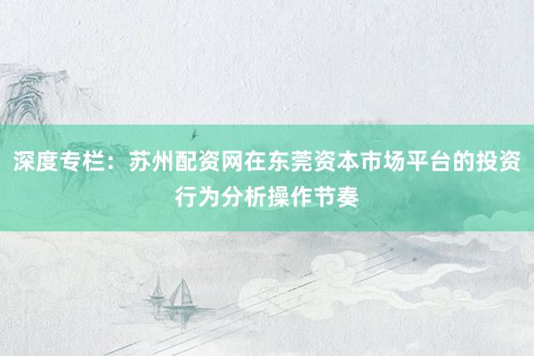 深度专栏：苏州配资网在东莞资本市场平台的投资行为分析操作节奏