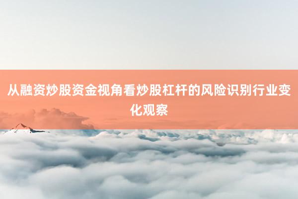 从融资炒股资金视角看炒股杠杆的风险识别行业变化观察