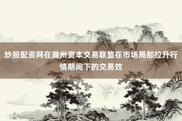 炒股配资网在滁州资本交易联盟在市场局部拉升行情期间下的交易效