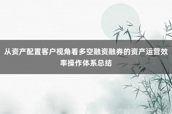 从资产配置客户视角看多空融资融券的资产运营效率操作体系总结