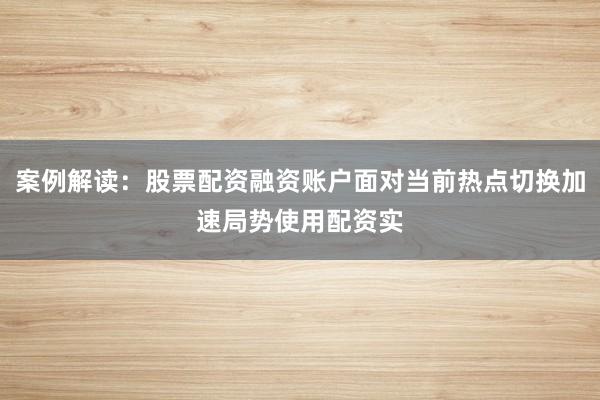 案例解读：股票配资融资账户面对当前热点切换加速局势使用配资实