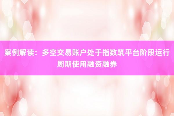 案例解读：多空交易账户处于指数筑平台阶段运行周期使用融资融券