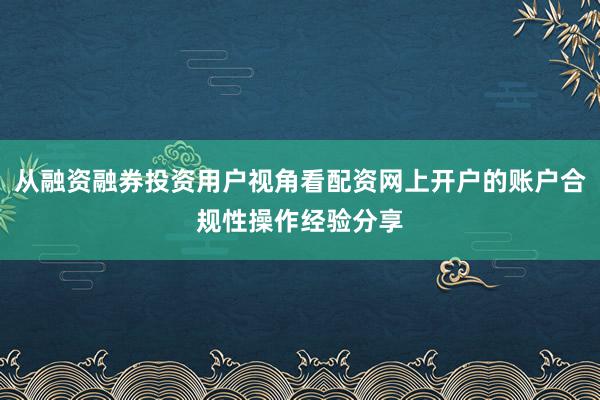 从融资融券投资用户视角看配资网上开户的账户合规性操作经验分享