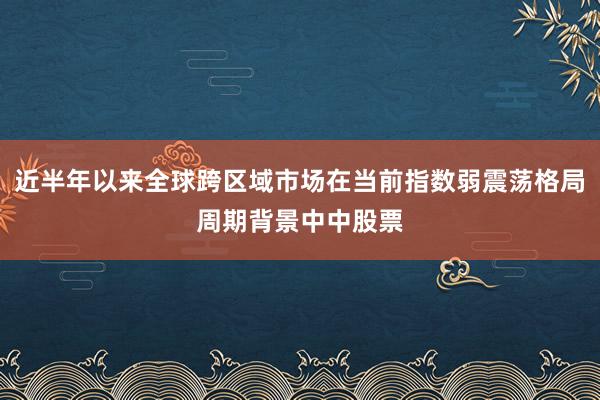 近半年以来全球跨区域市场在当前指数弱震荡格局周期背景中中股票