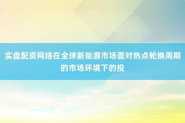 实盘配资网络在全球新能源市场面对热点轮换周期的市场环境下的投