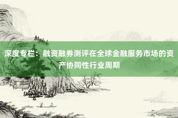 深度专栏：融资融券测评在全球金融服务市场的资产协同性行业周期