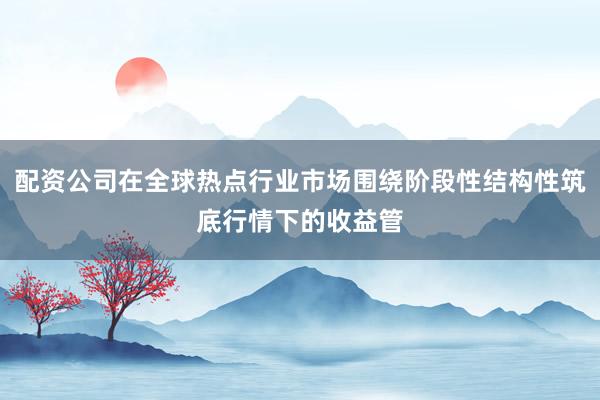 配资公司在全球热点行业市场围绕阶段性结构性筑底行情下的收益管