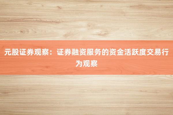 元股证券观察：证券融资服务的资金活跃度交易行为观察