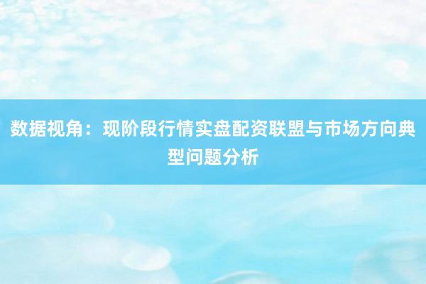 数据视角：现阶段行情实盘配资联盟与市场方向典型问题分析