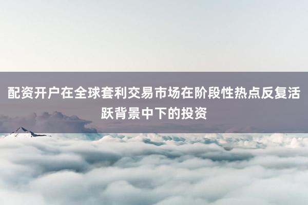 配资开户在全球套利交易市场在阶段性热点反复活跃背景中下的投资