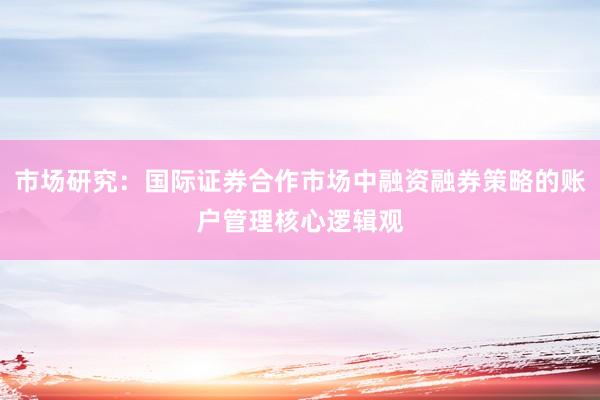 市场研究：国际证券合作市场中融资融券策略的账户管理核心逻辑观