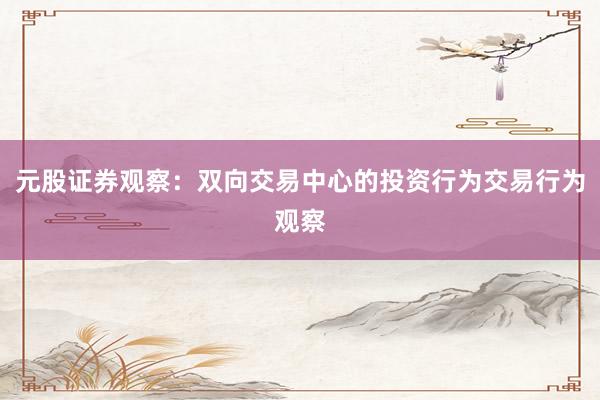 元股证券观察：双向交易中心的投资行为交易行为观察