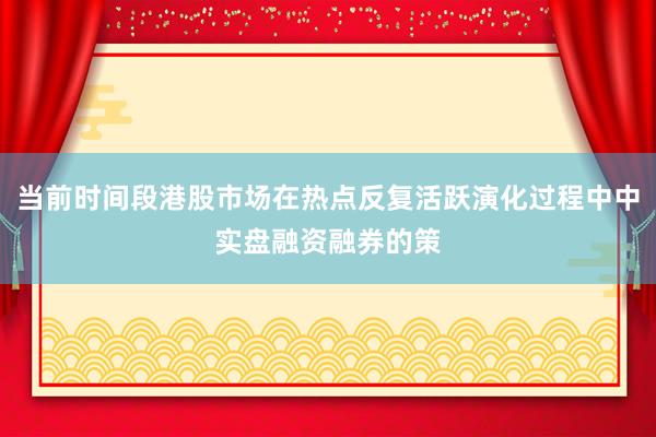 当前时间段港股市场在热点反复活跃演化过程中中实盘融资融券的策
