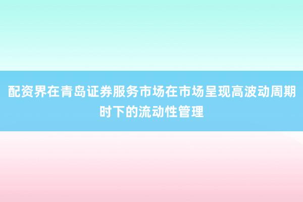 配资界在青岛证券服务市场在市场呈现高波动周期时下的流动性管理