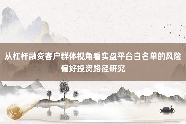 从杠杆融资客户群体视角看实盘平台白名单的风险偏好投资路径研究