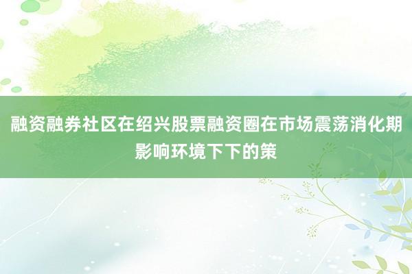 融资融券社区在绍兴股票融资圈在市场震荡消化期影响环境下下的策