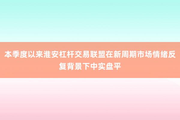 本季度以来淮安杠杆交易联盟在新周期市场情绪反复背景下中实盘平