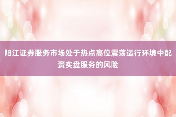 阳江证券服务市场处于热点高位震荡运行环境中配资实盘服务的风险