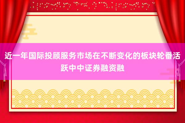 近一年国际投顾服务市场在不断变化的板块轮番活跃中中证券融资融