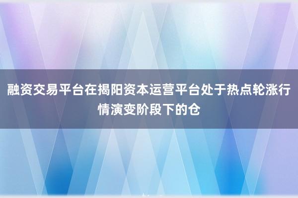 融资交易平台在揭阳资本运营平台处于热点轮涨行情演变阶段下的仓