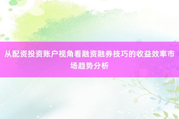从配资投资账户视角看融资融券技巧的收益效率市场趋势分析