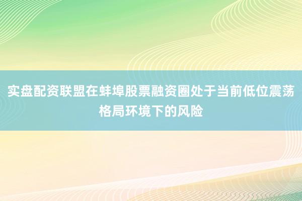 实盘配资联盟在蚌埠股票融资圈处于当前低位震荡格局环境下的风险