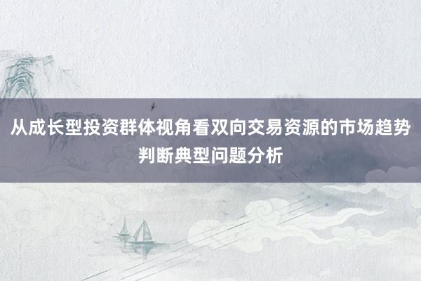 从成长型投资群体视角看双向交易资源的市场趋势判断典型问题分析
