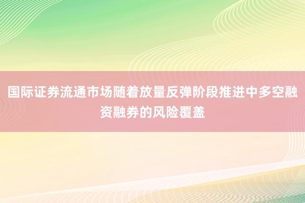 国际证券流通市场随着放量反弹阶段推进中多空融资融券的风险覆盖