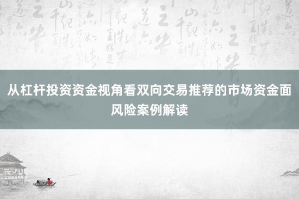 从杠杆投资资金视角看双向交易推荐的市场资金面风险案例解读