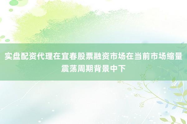实盘配资代理在宜春股票融资市场在当前市场缩量震荡周期背景中下