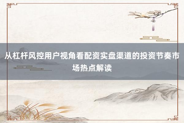 从杠杆风控用户视角看配资实盘渠道的投资节奏市场热点解读