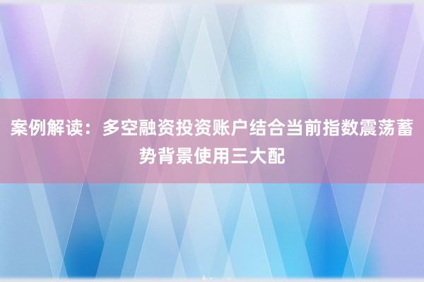 案例解读：多空融资投资账户结合当前指数震荡蓄势背景使用三大配