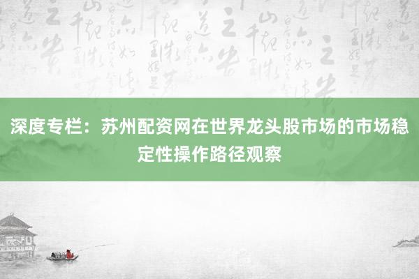 深度专栏：苏州配资网在世界龙头股市场的市场稳定性操作路径观察