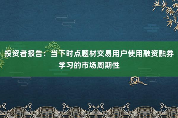 投资者报告：当下时点题材交易用户使用融资融券学习的市场周期性