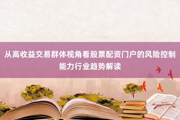 从高收益交易群体视角看股票配资门户的风险控制能力行业趋势解读