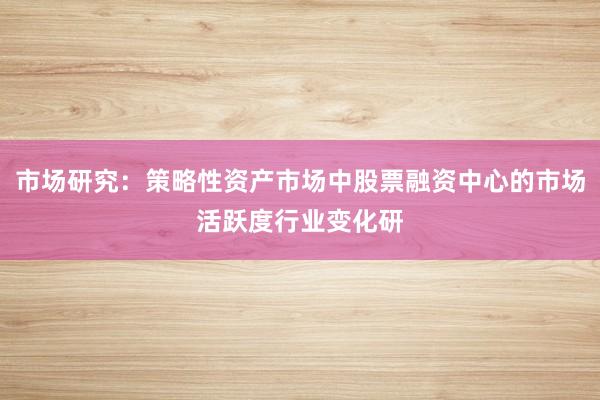 市场研究：策略性资产市场中股票融资中心的市场活跃度行业变化研