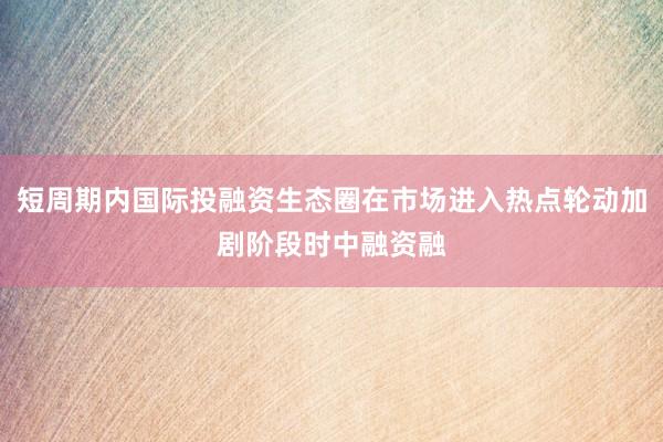 短周期内国际投融资生态圈在市场进入热点轮动加剧阶段时中融资融